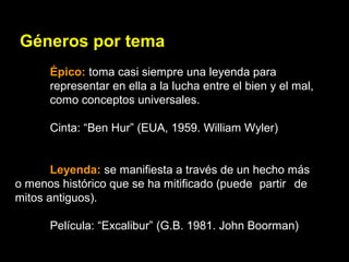 Géneros por tema
Épico: toma casi siempre una leyenda para
representar en ella a la lucha entre el bien y el mal,
como conceptos universales.
Cinta: “Ben Hur” (EUA, 1959. William Wyler)
Leyenda: se manifiesta a través de un hecho más
o menos histórico que se ha mitificado (puede partir de
mitos antiguos).
Película: “Excalibur” (G.B. 1981. John Boorman)
 
