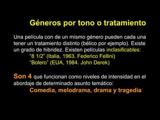 Géneros por tono o tratamiento
Una película con de un mismo género pueden cada una
tener un tratamiento distinto (bélico por ejemplo). Existe
un grado de hibridez. Existen películas inclasificables:
“8 1/2” (Italia, 1963. Federico Fellini)
“Bolero” (EUA, 1984. John Derek)
Son 4 que funcionan como niveles de intensidad en el
abordaje de determinado asunto temático:
Comedia, melodrama, drama y tragedia
 