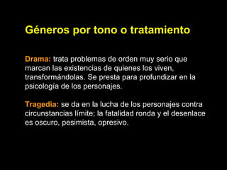 Géneros por tono o tratamiento
Drama: trata problemas de orden muy serio que
marcan las existencias de quienes los viven,
transformándolas. Se presta para profundizar en la
psicología de los personajes.
Tragedia: se da en la lucha de los personajes contra
circunstancias límite; la fatalidad ronda y el desenlace
es oscuro, pesimista, opresivo.
 