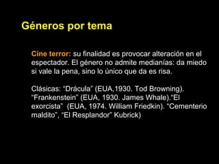 Géneros por tema
Cine terror: su finalidad es provocar alteración en el
espectador. El género no admite medianías: da miedo
si vale la pena, sino lo único que da es risa.
Clásicas: “Drácula” (EUA,1930. Tod Browning).
“Frankenstein” (EUA, 1930. James Whale).“El
exorcista” (EUA, 1974. William Friedkin). “Cementerio
maldito”, “El Resplandor” Kubrick)
 
