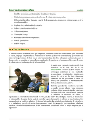 Géneros cinematográficos                                                                         arcajulio

      Posibles inventos o descubrimientos científicos y técnicos.
      Contacto con extraterrestres u otras formas de vida y sus consecuencias.
      Diferenciación del ser humano a partir de la comparación con robots, extraterrestres y otros
       seres humanoides.
      Exploración y colonización del espacio.
      Robots e inteligencias sintéticas.
      Vida extraterrestre.
      Viajes en el tiempo.
      Clonación y manipulación genética.
      Futuro apocalíptico.
      Futuro utópico.


11. Cine de Drama
El término vendría a describir, más que un género, una forma de narrar, basada en los giros súbitos de
la acción, el juego simplificado de connotaciones morales y el resorte sentimental y apasionado que
mueve a los personajes. Si bien puede tener características de otras categorías aquí mencionadas, el
drama centra su temática en los conflictos emocionales de o entre seres humanos, o bien trata de poner
de relieve valores fundamentales de la humanidad.
                                                            Si existe una categoría temática difícil de
                                                            establecer en el cine, ésa es la del
                                                            melodrama. La razón es bien simple: sus
                                                            estrategias estilísticas y sus cualidades
                                                            argumentales (sentimientos desaforados,
                                                            golpes de efecto en la línea dramática,
                                                            redención de los personajes a través del
                                                            afecto) son aplicables a la inmensa mayoría
                                                            de las películas de este género.
                                                            Películas que abordan conflictos personales
                                                            y sociales con un talante y una resolución
                                                            realistas. Historias que tratan las cuestiones
                                                            decisivas en la vida, como el amor, los celos,
                                                            el desamor, la necesidad de cariño, la
experiencia de paternidad o maternidad, el dolor, etc. Si, dentro del paradigma realista, el tratamiento
es más amable, el drama deriva hacia la comedia y, por el contrario, si subraya la impotencia del ser
humano frente al conflicto, adquiere el tinte de la tragedia. La principal especialización de este género
es el melodrama que aborda temas intemporales a través de personajes que mantienen relaciones
afectivas y donde la representación de los sentimientos y conflictos busca la mayor empatía con el
espectador.




                                                                                                        X
 