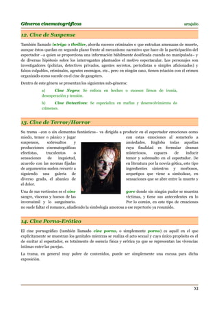 Géneros cinematográficos                                                                       arcajulio


12. Cine de Suspense
También llamado intriga o thriller, aborda sucesos criminales o que entrañan amenazas de muerte,
aunque éstos quedan en segundo plano frente al mecanismo narrativo que hace de la participación del
espectador –a quien se proporciona una información hábilmente dosificada cuando no manipulada– y
de diversas hipótesis sobre los interrogantes planteados el motivo espectacular. Los personajes son
investigadores (policías, detectives privados, agentes secretos, periodistas o simples aficionados) y
falsos culpables, criminales, agentes enemigos, etc., pero en ningún caso, tienen relación con el crimen
organizado como sucede en el cine de gangsters.
Dentro de este género se presentan los siguientes sub-géneros:
            a)     Cine Negro: Se enfoca en hechos o sucesos llenos de ironía,
            desesperación y tensión.
            b)     Cine Detectives: Se especializa en mafias y desenvolvimiento de
            crímenes.


13. Cine de Terror/Horror
Su trama –con o sin elementos fantásticos– va dirigida a producir en el espectador emociones como
miedo, temor o pánico y jugar                              con estas emociones al someterlo a
suspensos,     sobresaltos    y                            ansiedades. Engloba todas aquellas
producciones cinematográficas                              cuya finalidad es formular dramas
efectistas,   truculentos     o                            misteriosos,     capaces      de     inducir
sensaciones    de    inquietud,                            temor y sobresalto en el espectador. De
acuerdo con las normas fijadas                             en literatura por la novela gótica, este tipo
de argumentos suelen recurrir a                            ingredientes siniestros y morbosos,
siguiendo una galería de                                   arquetipos que viene a simbolizar, en
diverso grado, el abanico de                               sensaciones que se abre entre la muerte y
el dolor.
Una de sus vertientes es el cine                             gore donde sin ningún pudor se muestra
sangre, vísceras y huesos de las                             víctimas, y tiene sus antecedentes en lo
inverosímil y lo sanguinario.                                Por lo común, en este tipo de creaciones
no suele faltar el romance, añadiendo la simbología amorosa a ese repertorio ya resumido.


14. Cine Porno-Erótico
El cine pornográfico (también llamado cine porno, o simplemente porno) es aquél en el que
explícitamente se muestran los genitales mientras se realiza el acto sexual y cuyo único propósito es el
de excitar al espectador, es totalmente de esencia física y erótica ya que se representan las vivencias
íntimas entre las parejas.
La trama, en general muy pobre de contenidos, puede ser simplemente una excusa para dicha
exposición.




                                                                                                     XI
 