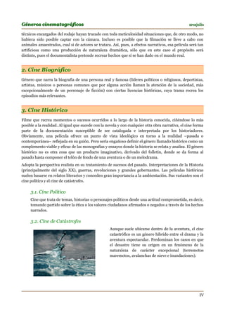 Géneros cinematográficos                                                                          arcajulio

técnicos encargados del rodaje hayan trucado con toda meticulosidad situaciones que, de otro modo, no
hubiera sido posible captar con la cámara. Incluso es posible que la filmación se lleve a cabo con
animales amaestrados, cual si de actores se tratara. Así, pues, a efectos narrativos, esa película será tan
artificiosa como una producción de naturaleza dramática, sólo que en este caso el propósito será
distinto, pues el documentalista pretende recrear hechos que sí se han dado en el mundo real.


2. Cine Biográfico
Género que narra la biografía de una persona real y famosa (líderes políticos o religiosos, deportistas,
artistas, músicos o personas comunes que por alguna acción llaman la atención de la sociedad, más
excepcionalmente de un personaje de ficción) con ciertas licencias históricas, cuya trama recrea los
episodios más relevantes.


3. Cine Histórico
Filme que recrea momentos o sucesos ocurridos a lo largo de la historia conocida, ciñéndose lo más
posible a la realidad. Al igual que sucede con la novela y con cualquier otra obra narrativa, el cine forma
parte de la documentación susceptible de ser catalogada e interpretada por los historiadores.
Obviamente, una película ofrece un punto de vista ideológico en torno a la realidad –pasada o
contemporánea– reflejada en su guión. Pero sería engañoso definir el género llamado histórico como un
complemento viable y eficaz de las monografías y ensayos donde la historia se relata y analiza. El género
histórico no es otra cosa que un producto imaginativo, derivado del folletín, donde se da forma al
pasado hasta componer el telón de fondo de una aventura o de un melodrama.
Adopta la perspectiva realista en su tratamiento de sucesos del pasado. Interpretaciones de la Historia
(principalmente del siglo XX), guerras, revoluciones y grandes gobernantes. Las películas históricas
suelen basarse en relatos literarios y conceden gran importancia a la ambientación. Sus variantes son el
cine político y el cine de catástrofes.

     3.1. Cine Político
     Cine que trata de temas, historias o personajes políticos desde una actitud comprometida, es decir,
     tomando partido sobre la ética o los valores ciudadanos afirmados o negados a través de los hechos
     narrados.

     3.2. Cine de Catástrofes
                                                   Aunque suele ubicarse dentro de la aventura, el cine
                                                   catastrófico es un género híbrido entre el drama y la
                                                   aventura espectacular. Predominan los casos en que
                                                   el desastre tiene su origen en un fenómeno de la
                                                   naturaleza de carácter excepcional (terremotos
                                                   maremotos, avalanchas de nieve e inundaciones).




                                                                                                        IV
 