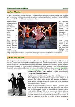 Géneros cinematográficos                                                                          arcajulio


4. Cine Musical
Al referirnos al género musical, aludimos a todas aquellas producciones cinematográficas cuya temática
gire en torno o se manifieste a través de expresiones musicales que incluyan canciones o temas bailables
como parte fundamental de su desarrollo dramático.
En su totalidad,                                                                          las    variantes
del cine musical                                                                          tienen       una
raigambre                                                                                 teatral     cuya
característica                                                                            genérica es una
puesta         en                                                                         escena        de
coreografías                                                                              que toma como
sitios                                                                                    principales
para                                                                                      desarrollarse el
teatro,         el                                                                        cabaret, o la
calle.
Este    apremio                                                                          forma      parte
intrínseca de la                                                                         trama, de tal
modo que la                                                                              música y los
bailes avanzan                                                                           en      conjunto
con la intriga.                                                                          Los musicales
versan                                                                                   alrededor     de
cualquier moda                                                                           bailable cuya
adaptación al cine contribuye a popularizar entre el público todas esas fórmulas escenográficas.


5. Cine de Comedia
Género que busca la carcajada en el espectador mediante episodios de humor elemental, grotesco o
absurdo, carente de matices o profundidad psicológica. Las películas de cine cómico son una sucesión
de gags hilvanados y -a diferencia de la comedia- no poseen una estructura dramática precisa, progreso
narrativo o evolución en los personajes. Se basan en conflictos resueltos a base de persecuciones,
batallas de tartas, golpes, caídas... con un tratamiento amable. También se llama comedia slapstick o
                                       comedia de payasadas. Destacan las obras de Mack Sennet,
                                       Max Linder, Buster Keaton, Charles Chaplin, Stan Laurel y
                                       Oliver Hardy y Harold Lloyd.
                                   Explota la dialéctica infracción/castigo, el tipo del chico travieso, la
                                   figura del paleto y del vagabundo o la persecución. Origen en el
                                   burlesco que tiene como rasgos los sucesos disparatados,
                                   persecuciones frenéticas, bofetadas, batallas con tartas, conflictos
                                   con agentes, sucesión de gags.
                                   Película de corte humorístico o satírico, relativo a cualquier tema
                                   real o ficticio. Junto al documental, el cine de comedia es el género
                                   más antiguo de toda la historia del cinematógrafo. Dado que el cine
                                   surgió a fines del siglo XIX en las barracas de feria, su primera
                                   intención fue sorprender al público con una oferta jocosa, festiva y
                                   atrayente. El modelo más conveniente para lograr ese fin era el
                                   teatro de variedades, y por ello la pantalla de aquel primer cine

                                                                                                         V
 