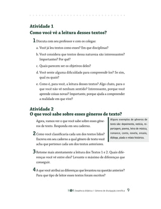 Seqüência didática Gêneros de divulgação científica 
Atividade 1
Como você vê a leitura desses textos?
1Discuta com seu professor e com os colegas:
a. Você já leu textos como esses? Em que disciplinas?
b. Você considera que textos dessa natureza são interessantes?
Importantes? Por quê?
c. Quais parecem ser os objetivos deles?
d. Você sente alguma dificuldade para compreendê-los? Se sim,
qual ou quais?
e. Como é, para você, a leitura desses textos? Algo chato, para o
que você não vê nenhum sentido? Interessante, porque você
aprende coisas novas? Importante, porque ajuda a compreender
a realidade em que vive?
Atividade 2
O que você sabe sobre esses gêneros de texto?
Agora, vamos ver o que você sabe sobre esses gêne-
ros de texto. Responda em seu caderno.
2Como você classificaria cada um dos textos lidos?
Escreva em seu caderno a qual gênero de texto você
acha que pertence cada um dos textos anteriores.
3Retome mais atentamente a leitura dos Textos 1 e 2. Quais dife-
renças você vê entre eles? Levante o máximo de diferenças que
conseguir.
4A que você atribui as diferenças que levantou na questão anterior?
Para que tipo de leitor esses textos foram escritos?
Alguns exemplos de gêneros de
texto são: depoimento, notícia, re-
portagem, poema, letra de música,
romance, conto, novela, ensaio,
diálogo, piada e relato histórico.
 