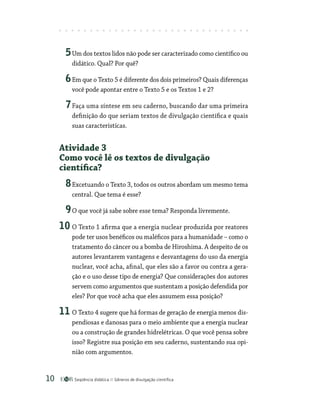 Seqüência didática Gêneros de divulgação científica
10
5Um dos textos lidos não pode ser caracterizado como científico ou
didático. Qual? Por quê?
6Em que o Texto 5 é diferente dos dois primeiros? Quais diferenças
você pode apontar entre o Texto 5 e os Textos 1 e 2?
7Faça uma síntese em seu caderno, buscando dar uma primeira
definição do que seriam textos de divulgação científica e quais
suas características.
Atividade 3
Como você lê os textos de divulgação
científica?
8Excetuando o Texto 3, todos os outros abordam um mesmo tema
central. Que tema é esse?
9O que você já sabe sobre esse tema? Responda livremente.
10 O Texto 1 afirma que a energia nuclear produzida por reatores
pode ter usos benéficos ou maléficos para a humanidade – como o
tratamento do câncer ou a bomba de Hiroshima. A despeito de os
autores levantarem vantagens e desvantagens do uso da energia
nuclear, você acha, afinal, que eles são a favor ou contra a gera-
ção e o uso desse tipo de energia? Que considerações dos autores
servem como argumentos que sustentam a posição defendida por
eles? Por que você acha que eles assumem essa posição?
11 O Texto 4 sugere que há formas de geração de energia menos dis-
pendiosas e danosas para o meio ambiente que a energia nuclear
ou a construção de grandes hidrelétricas. O que você pensa sobre
isso? Registre sua posição em seu caderno, sustentando sua opi-
nião com argumentos.
 