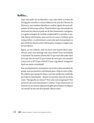 Seqüência didática Gêneros de divulgação científica
12
Reflita...
Aqui você pôde não só descobrir o que sabe sobre os textos de
divulgação científica e textos didáticos da área de Ciências da
Natureza, mas também identificar e avaliar alguns dos procedi-
mentos de leitura que utiliza. É bom lembrar que esse mundo tão
fascinante da ciência só pode ser de fato interessante, instigante,
se a gente conseguir de verdade compreendê-lo e perceber o sen-
tido dessas informações, para usá-las em nosso cotidiano, para
compartilhar o conhecimento construído pela humanidade ou
para desfrutar dessas novas informações, imagens e viagens que
ele nos oferece.
Agora, no seu caderno, você vai fazer uma síntese dessa expe­
riência: como você interage com esses textos? Com curiosidade
e interesse? De maneira aborrecida? O que você sabe sobre eles?
Para que eles servem? O que trazem de novo para seu mundo?
Como você os lê? O que é difícil? O que é agradável, instigante?
Qual sua maior curiosidade?
Esse seu depoimento, juntamente com os dos outros membros do
grupo, será sua primeira contribuição para o blog ou outro traba-
lho coletivo que o grupo for fazer e, por isso, poderá ser conhecido
por todos os interessados – leitores ou ouvintes. Que tal um título
como: “Navegando na ciência”? Você acha sem imaginação? Pois
pense em um mais interessante e criativo. E que tal procurar na
internet ou em revistas algumas imagens para ilustrar seu blog ou
seu mural? Só não vale ficar parado. Mãos à obra!
 
