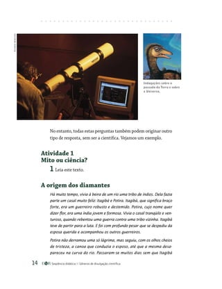 Seqüência didática Gêneros de divulgação científica
14
No entanto, todas estas perguntas também podem originar outro
tipo de resposta, sem ser a científica. Vejamos um exemplo.
Atividade 1
Mito ou ciência?
1 Leia este texto.
A origem dos diamantes
Há muito tempo, vivia à beira de um rio uma tribo de índios. Dela fazia
parte um casal muito feliz: Itagibá e Potira. Itagibá, que significa braço
forte, era um guerreiro robusto e destemido. Potira, cujo nome quer
dizer flor, era uma índia jovem e formosa. Vivia o casal tranqüilo e ven-
turoso, quando rebentou uma guerra contra uma tribo vizinha. Itagibá
teve de partir para a luta. E foi com profundo pesar que se despediu da
esposa querida e acompanhou os outros guerreiros.
Potira não derramou uma só lágrima, mas seguiu, com os olhos cheios
de tristeza, a canoa que conduzia o esposo, até que a mesma desa-
pareceu na curva do rio. Passaram-se muitos dias sem que Itagibá
Indagações sobre o
passado da Terra e sobre
o Universo.
RICARDO
BENICHIO
 