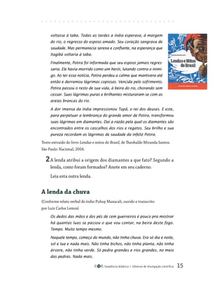 Seqüência didática Gêneros de divulgação científica 15
voltasse à taba. Todas as tardes a índia esperava, à margem
do rio, o regresso do esposo amado. Seu coração sangrava de
saudade. Mas permanecia serena e confiante, na esperança que
Itagibá voltaria à taba.
Finalmente, Potira foi informada que seu esposo jamais regres-
saria. Ele havia morrido como um herói, lutando contra o inimi-
go. Ao ter essa notícia, Potira perdeu a calma que mantivera até
então e derramou lágrimas copiosas. Vencida pelo sofrimento,
Potira passou o resto de sua vida, à beira do rio, chorando sem
cessar. Suas lágrimas puras e brilhantes misturaram-se com as
areias brancas do rio.
A dor imensa da índia impressionou Tupã, o rei dos deuses. E este,
para perpetuar a lembrança do grande amor de Potira, transformou
suas lágrimas em diamantes. Daí a razão pela qual os diamantes são
encontrados entre os cascalhos dos rios e regatos. Seu brilho e sua
pureza recordam as lágrimas de saudade da infeliz Potira.
Texto extraído do livro Lendas e mitos do Brasil, de Theobaldo Miranda Santos.
São Paulo: Nacional, 2004.
2A lenda atribui a origem dos diamantes a que fato? Segundo a
lenda, como foram formados? Anote em seu caderno.
Leia esta outra lenda.
A lenda da chuva
(Conforme relato verbal do índio Puhuy Maxacali, ouvido e transcrito
por Luiz Carlos Lemos)
Os dedos das mãos e dos pés de cem guerreiros é pouco pra mostrar
há quantas luas se passou o que vou contar, na beira deste fogo.
Tempo. Muito tempo mesmo.
Naquele tempo, começo do mundo, não tinha chuva. Era só dia e noite,
sol e lua e nada mais. Não tinha bichos, não tinha planta, não tinha
árvore, não tinha verde. Só pedra grandes e rios grandes, no meio
das pedras. Nada mais.
 