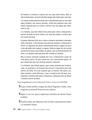 Seqüência didática Gêneros de divulgação científica
16
Os homens só comiam os peixes dos rios, que eram muitos. Mas, se
não comiam peixe, morriam de fome porque não tinha outra coisa não.
E os peixes então pularam muito alto e descobriram que no céu tinha
água também, nas nuvens grandes. Então eles pularam mais alto
ainda e fugiram para as nuvens e foram viver nas águas que mora-
vam no céu.
E os homens, que não tinham mais peixe para comer, começaram a
morrer de fome na terra inteira, em cima das pedras, na beira dos
rios vazios de peixe.
Os peixes olharam lá do céu e viram os homens morrendo e chorando,
todos com fome. E eles ficaram com pena dos homens e começaram a
chorar. As lágrimas dos peixes aumentaram muito as águas do céu e
o céu não pôde mais segurar as águas. Então as águas do céu caíram
em forma de chuva, que molhou as pedras, que se desmancharam em
terra, e as plantas nasceram para dar comida aos homens.
Mas os peixes sentiram saudade dos rios e começaram a pular de
volta para a terra. Os que caíram nos rios continuaram peixes. Os
que caíram fora dos rios viraram animais e pássaros.
E os homens, que tinham agora o que comer, juraram que só pesca-
riam, só caçariam e só tirariam das árvores o necessário para não
morrer de fome. Por este respeito que os homens têm pelos rios,
pelos animais e pelas florestas, é que o mundo existe até hoje, pois,
enquanto o homem não matar a Natureza, a Natureza não vai deixar
o homem morrer de fome.
http://jangadabrasil.com.br/colaboracoes/13.htm Acesso em 14/07/2006.
3A que a lenda atribui a origem da chuva? Segundo a lenda, como
surgiram os animais? Anote em seu caderno.
4Agora, é sua vez: qual a explicação científica da chuva? Anote
também.
5Conclua então: que diferença você vê entre o pensamento mítico
e o científico? Anote.
 