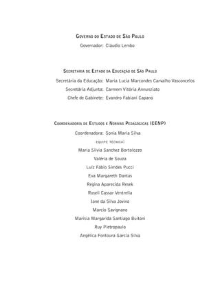 Governo do Estado de São Paulo
Governador: Cláudio Lembo
Secretaria de Estado da Educação de São Paulo
Secretária da Educação: Maria Lucia Marcondes Carvalho Vasconcelos
Secretária Adjunta: Carmem Vitória Annunziato
Chefe de Gabinete: Evandro Fabiani Capano
Coordenadoria de Estudos e Normas Pedagógicas (CENP)
Coordenadora: Sonia Maria Silva
equipe técnica:
Maria Silvia Sanchez Bortolozzo
Valéria de Souza
Luiz Fábio Simões Pucci
Eva Margareth Dantas
Regina Aparecida Resek
Roseli Cassar Ventrella
Ione da Silva Jovino
Marcio Savignano
Marisia Margarida Santiago Buitoni
Ruy Pietropaulo
Angélica Fontoura Garcia Silva
 