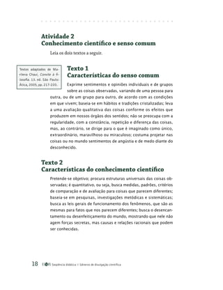 Seqüência didática Gêneros de divulgação científica
18
Atividade 2
Conhecimento científico e senso comum
Leia os dois textos a seguir.
Texto 1
Características do senso comum
Exprime sentimentos e opiniões individuais e de grupos
sobre as coisas observadas, variando de uma pessoa para
outra, ou de um grupo para outro, de acordo com as condições
em que vivem; baseia-se em hábitos e tradições cristalizadas; leva
a uma avaliação qualitativa das coisas conforme os efeitos que
produzem em nossos órgãos dos sentidos; não se preocupa com a
regularidade, com a constância, repetição e diferença das coisas,
mas, ao contrário, se dirige para o que é imaginado como único,
extraordinário, maravilhoso ou miraculoso; costuma projetar nas
coisas ou no mundo sentimentos de angústia e de medo diante do
desconhecido.
Texto 2
Características do conhecimento científico
Pretende-se objetivo; procura estruturas universais das coisas ob-
servadas; é quantitativo, ou seja, busca medidas, padrões, critérios
de comparação e de avaliação para coisas que parecem diferentes;
baseia-se em pesquisas, investigações metódicas e sistemáticas;
busca as leis gerais de funcionamento dos fenômenos, que são as
mesmas para fatos que nos parecem diferentes; busca o desencan-
tamento ou desenfeitiçamento do mundo, mostrando que nele não
agem forças secretas, mas causas e relações racionais que podem
ser conhecidas.
Textos adaptados de Ma-
rilena Chauí, Convite à fi-
losofia. 13. ed. São Paulo:
Ática, 2005, pp. 217-220.
 