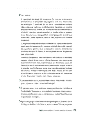 Seqüência didática Gêneros de divulgação científica 21
2Leia o texto.
A experiência do século XX, entretanto, fez com que se tornassem
problemáticas as pretensões de progresso com base na ciência e
na tecnologia. O século XX fez ver que a capacidade tecnológica
não basta para melhorar a vida humana; é preciso um paralelo
progresso moral do homem. Os acontecimentos traumatizantes do
século XX – as duas guerras mundiais, a bomba atômica, a devas-
tação da natureza, a desigualdade social galopante, a miséria, o
terrorismo – foram o pano de fundo de uma profunda crise também
intelectual.
O progresso científico e tecnológico também não significou necessaria-
mente a melhoria das relações humanas. O século da corrida espacial,
da engenharia genética e de tantas outras criações foi também o
século da invenção de formas de destruição em massa, do genocídio
e da intolerância.
Tudo isso está pedindo uma outra prática das ciências da natureza,
ou outra relação destas com as ciências humanas, para ingressar no
terceiro milênio com mais perspectivas do que deixamos o século XX.
Talvez já se possa entrever uma nova compreensão, na qual a ciência
orientará o convívio humano com a natureza, não nossa apropriação
da natureza ou nossa intervenção nela, mas é preciso que tal com-
preensão cresça e se torne ação, assim como entre nós humanos é
preciso desenvolver relações mais éticas e solidárias.
3Com base nesse texto, você confirmaria ou reescreveria sua res-
posta à questão 1 desta atividade? Por quê?
4O que motivou e tem motivado o desenvolvimento científico: a
“curiosidade” humana, as necessidades humanas, interesses po-
líticos e econômicos, uma ou várias dessas razões? Justifique sua
resposta com exemplos.
5Agora, seu grupo vai escrever um artigo de opinião, que fará parte
do blog ou do Mural da Ciência, sobre o tema “Educação para a
 