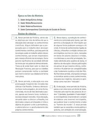Seqüência didática Gêneros de divulgação científica 23
A. Nesse período da História, vários são
os objetivos por trás da defesa de que a
educação deve abranger os conhecimentos
científicos. Alguns defendem que a pre-
paração para o trabalho deve abranger
conhecimentos científicos, pois boa parte da
tecnologia usada no trabalho advém desses
conhecimentos, que seriam responsáveis
pelo manejo eficiente da tecnologia. Outra
parcela significativa da sociedade defende
tal ensino por seu potencial democratizante.
Trata-se de ainda fazer valer os ideais da
Revolução Francesa, para que os cidadãos
possam compreender melhor a realidade
que vivem e exercer sua cidadania de forma
mais plena.
B. Nesse período, a educação era uma
preocupação freqüente dos iniciados das
ciências e da filosofia. Embora a democra-
cia fosse muito pregada e, de certa forma,
vivenciada, ela era de fato destinada a pou-
cos, apenas aos homens livres; mulheres e
escravos estavam excluídos. Essa educação,
versando sobre a ciência e a filosofia, era
destinada a alguns privilegiados e tinha o
objetivo de garantir a eles a permanência,
a sobrevivência e o aprofundamento dos
próprios conhecimentos.
C. Nessa época, a produção do conheci-
mento era controlada pela Igreja, que não
permitia a divulgação de informações que
de alguma forma pudessem ameaçar a fé
cristã. O ensino de conhecimentos ligados às
ciências, à filosofia e à religião contava com
enciclopédias escritas em latim, baseadas
em textos de autores clássicos e cristãos,
e se destinava a uma elite privilegiada, for-
mada sobretudo pelos quadros da Igreja. O
objetivo da educação e dessas publicações
era pensar de que maneira ciência, conhe-
cimento e fé poderiam ser compatibilizados
e dar fundamento à prática cristã dos fiéis.
No final desse período, a burguesia começou
a reivindicar acesso a esses conhecimentos,
seja para seus negócios, seja para se apre-
sentar como mais bem “educada”.
D. A educação, nesse período da História,
passou a ser vista como um direito de todos.
Imbuídos pelo espírito das palavras de or-
dem “Liberdade, Igualdade e Fraternidade”,
os enciclopedistas empreenderam o projeto
de elaborar uma (enorme) enciclopédia,
que pudesse levar o conhecimento a todos
os “homens do mundo”. É nesse período
também que se consolida a escola pública e
gratuita, com ambições de universalização.
Época ou fato da História
1. Idade Antiga/Grécia Antiga
2. Idade Média/Renascimento
3. Idade Moderna/Iluminismo
4. Idade Contemporânea/ Constituição do Estado de Direito
Ensino de ciências
 