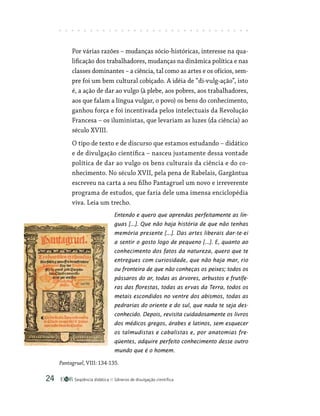 Seqüência didática Gêneros de divulgação científica
24
Por várias razões – mudanças sócio-históricas, interesse na qua-
lificação dos trabalhadores, mudanças na dinâmica política e nas
classes dominantes – a ciência, tal como as artes e os ofícios, sem-
pre foi um bem cultural cobiçado. A idéia de “di-vulg-ação”, isto
é, a ação de dar ao vulgo (à plebe, aos pobres, aos trabalhadores,
aos que falam a língua vulgar, o povo) os bens do conhecimento,
ganhou força e foi incentivada pelos intelectuais da Revolução
Francesa – os iluministas, que levariam as luzes (da ciência) ao
século XVIII.
O tipo de texto e de discurso que estamos estudando – didático
e de divulgação científica – nasceu justamente dessa vontade
política de dar ao vulgo os bens culturais da ciência e do co-
nhecimento. No século XVII, pela pena de Rabelais, Gargântua
escreveu na carta a seu filho Pantagruel um novo e irreverente
programa de estudos, que faria dele uma imensa enciclopédia
viva. Leia um trecho.
Entendo e quero que aprendas perfeitamente as lín-
guas [...]. Que não haja história de que não tenhas
memória presente [...]. Das artes liberais dar-te-ei
a sentir o gosto logo de pequeno [...]. E, quanto ao
conhecimento dos fatos da natureza, quero que te
entregues com curiosidade, que não haja mar, rio
ou fronteira de que não conheças os peixes; todos os
pássaros do ar, todas as árvores, arbustos e frutífe-
ras das florestas, todas as ervas da Terra, todos os
metais escondidos no ventre dos abismos, todas as
pedrarias do oriente e do sul, que nada te seja des-
conhecido. Depois, revisita cuidadosamente os livros
dos médicos gregos, árabes e latinos, sem esquecer
os talmudistas e cabalistas e, por anatomias fre-
qüentes, adquire perfeito conhecimento desse outro
mundo que é o homem.
Pantagruel, VIII: 134-135.
 