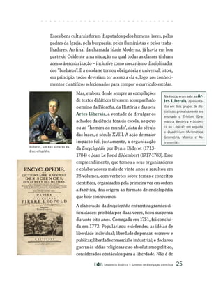 Seqüência didática Gêneros de divulgação científica 25
Na época,eram sete as Ar-
tes Liberais, apresenta-
das em dois grupos de dis-
ciplinas: primeiramente era
ensinado o Trivium (Gra-
mática, Retórica e Dialéti-
ca ou Lógica); em seguida,
o Quadrivium (Aritmética,
Geometria, Música e As-
tronomia).
Esses bens culturais foram disputados pelos homens livres, pelos
padres da Igreja, pela burguesia, pelos iluministas e pelos traba-
lhadores. Ao final da chamada Idade Moderna, já havia em boa
parte do Ocidente uma situação na qual todas as classes tinham
acesso à escolarização – inclusive como mecanismo disciplinador
dos “bárbaros”. E a escola se tornou obrigatória e universal, isto é,
em princípio, todos deveriam ter acesso a ela e, logo, aos conheci-
mentos científicos selecionados para compor o currículo escolar.
Mas, embora desde sempre as compilações
de textos didáticos tivessem acompanhado
o ensino da Filosofia, da História e das sete
Artes Liberais, a vontade de divulgar os
achados da ciência fora da escola, ao povo
ou ao “homem do mundo”, data do século
das luzes, o século XVIII. A ação de maior
impacto foi, justamente, a organização
da Encyclopédie por Denis Diderot (1713-
1784) e Jean Le Rond d’Alembert (1717-1783). Esse
empreendimento, que tomou a seus organizadores
e colaboradores mais de vinte anos e resultou em
28 volumes, com verbetes sobre temas e conceitos
científicos, organizados pela primeira vez em ordem
alfabética, deu origem ao formato de enciclopédia
que hoje conhecemos.
A elaboração da Encyclopédie enfrentou grandes di-
ficuldades: proibida por duas vezes, ficou suspensa
durante oito anos. Começada em 1751, foi concluí­
da em 1772. Popularizou e defendeu as idéias de
liberdade individual; liberdade de pensar, escrever e
publicar; liberdade comercial e industrial; e declarou
guerra às idéias religiosas e ao absolutismo político,
considerados obstáculos para a liberdade. Não é de
Diderot, um dos autores da
Encyclopédie.
 