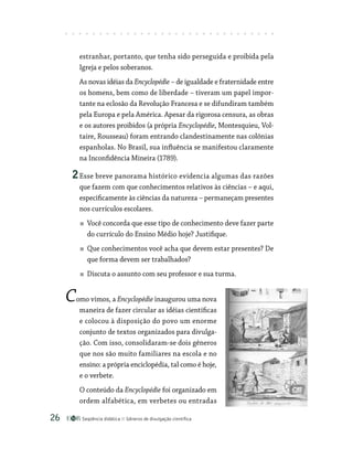 Seqüência didática Gêneros de divulgação científica
26
estranhar, portanto, que tenha sido perseguida e proibida pela
Igreja e pelos soberanos.
As novas idéias da Encyclopédie – de igualdade e fraternidade entre
os homens, bem como de liberdade – tiveram um papel impor-
tante na eclosão da Revolução Francesa e se difundiram também
pela Europa e pela América. Apesar da rigorosa censura, as obras
e os autores proibidos (a própria Encyclopédie, Montesquieu, Vol-
taire, Rousseau) foram entrando clandestinamente nas colônias
espanholas. No Brasil, sua influência se manifestou claramente
na Inconfidência Mineira (1789).
2Esse breve panorama histórico evidencia algumas das razões
que fazem com que conhecimentos relativos às ciências – e aqui,
especificamente às ciências da natureza – permaneçam presentes
nos currículos escolares.
Você concorda que esse tipo de conhecimento deve fazer parte
do currículo do Ensino Médio hoje? Justifique.
Que conhecimentos você acha que devem estar presentes? De
que forma devem ser trabalhados?
Discuta o assunto com seu professor e sua turma.
Como vimos, a Encyclopédie inaugurou uma nova
maneira de fazer circular as idéias científicas
e colocou à disposição do povo um enorme
conjunto de textos organizados para divulga-
ção. Com isso, consolidaram-se dois gêneros
que nos são muito familiares na escola e no
ensino: a própria enciclopédia, tal como é hoje,
e o verbete.
O conteúdo da Encyclopédie foi organizado em
ordem alfabética, em verbetes ou entradas
 