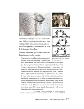 Seqüência didática Gêneros de divulgação científica 27
autônomos. Essa opção não foi casual: Dide-
rot e D’Alembert pretendiam fornecer uma
visão geral dos achados da ciência, uma es-
pécie de mapeamento interdisciplinar, livre
de divisões por disciplina.
Escreveu D’Alembert que a ordem enciclopé-
dica de nossos conhecimentos
[...] consiste em reuni-los no menor espaço possí-
vel e, por assim dizer, em colocar o filósofo acima
desse vasto labirinto num ponto de vista suficientemente elevado para
que ele possa perceber em simultâneo as principais ciências e artes;
ver num relance os objetos das suas especulações e as operações que
pode fazer sobre esses objetos; distinguir os ramos gerais dos conhe-
cimentos humanos, os pontos que os separam e os unem e entrever
mesmo algumas estradas secretas que os aproximam. É uma espécie
de mapa-múndi que deve mostrar os principais países, a sua posição e
dependência mútua, o caminho em linha reta que vai de um a outro; ca-
minho freqüentemente obstruído por mil obstáculos que não se deixam
conhecer pelos habitantes e viajantes de cada país e que só em cartas
particulares muito detalhadas poderiam ser mostrados. Essas cartas
particulares são os diferentes artigos da Encyclopédie e a Árvore ou
Sistema figurado será o mapa-múndi.
L’Encyclopédie, “Discours Préliminaire”, pp. 59-60. Disponível em
http://www.educ.fc.ul.pt/hyper/enciclopedia/cap2p5/tar-plan.htm. Acesso em 25/07/2006.
Ricas ilustrações para verbetes
da Encyclopédie.
 