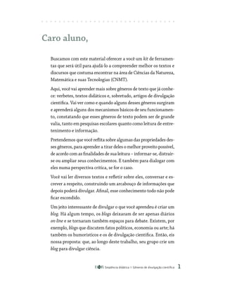 Seqüência didática Gêneros de divulgação científica 
Caro aluno,
Buscamos com este material oferecer a você um kit de ferramen-
tas que será útil para ajudá-lo a compreender melhor os textos e
discursos que costuma encontrar na área de Ciências da Natureza,
Matemática e suas Tecnologias (CNMT).
Aqui, você vai aprender mais sobre gêneros de texto que já conhe-
ce: verbetes, textos didáticos e, sobretudo, artigos de divulgação
científica. Vai ver como e quando alguns desses gêneros surgiram
e aprenderá alguns dos mecanismos básicos de seu funcionamen-
to, constatando que esses gêneros de texto podem ser de grande
valia, tanto em pesquisas escolares quanto como leitura de entre-
tenimento e informação.
Pretendemos que você reflita sobre algumas das propriedades des-
ses gêneros, para aprender a tirar deles o melhor proveito possível,
de acordo com as finalidades de sua leitura – informar-se, distrair-
se ou ampliar seus conhecimentos. E também para dialogar com
eles numa perspectiva crítica, se for o caso.
Você vai ler diversos textos e refletir sobre eles, conversar e es-
crever a respeito, construindo um arcabouço de informações que
depois poderá divulgar. Afinal, esse conhecimento todo não pode
ficar escondido.
Um jeito interessante de divulgar o que você aprendeu é criar um
blog. Há algum tempo, os blogs deixaram de ser apenas diários
on-line e se tornaram também espaços para debate. Existem, por
exemplo, blogs que discutem fatos políticos, economia ou arte; há
também os humorísticos e os de divulgação científica. Então, eis
nossa proposta: que, ao longo deste trabalho, seu grupo crie um
blog para divulgar ciência.
 
