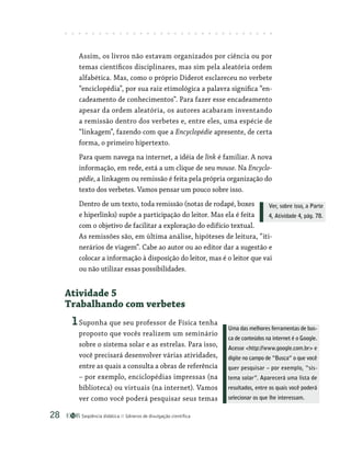Seqüência didática Gêneros de divulgação científica
28
Assim, os livros não estavam organizados por ciência ou por
temas científicos disciplinares, mas sim pela aleatória ordem
alfabética. Mas, como o próprio Diderot esclareceu no verbete
“enciclopédia”, por sua raiz etimológica a palavra significa “en-
cadeamento de conhecimentos”. Para fazer esse encadeamento
apesar da ordem aleatória, os autores acabaram inventando
a remissão dentro dos verbetes e, entre eles, uma espécie de
“linkagem”, fazendo com que a Encyclopédie apresente, de certa
forma, o primeiro hipertexto.
Para quem navega na internet, a idéia de link é familiar. A nova
informação, em rede, está a um clique de seu mouse. Na Encyclo-
pédie, a linkagem ou remissão é feita pela própria organização do
texto dos verbetes. Vamos pensar um pouco sobre isso.
Dentro de um texto, toda remissão (notas de rodapé, boxes
e hiperlinks) supõe a participação do leitor. Mas ela é feita
com o objetivo de facilitar a exploração do edifício textual.
As remissões são, em última análise, hipóteses de leitura, “iti-
nerários de viagem”. Cabe ao autor ou ao editor dar a sugestão e
colocar a informação à disposição do leitor, mas é o leitor que vai
ou não utilizar essas possibilidades.
Atividade 5
Trabalhando com verbetes
1Suponha que seu professor de Física tenha
proposto que vocês realizem um seminário
sobre o sistema solar e as estrelas. Para isso,
você precisará desenvolver várias atividades,
entre as quais a consulta a obras de referência
– por exemplo, enciclopédias impressas (na
biblioteca) ou virtuais (na internet). Vamos
ver como você poderá pesquisar seus temas
Uma das melhores ferramentas de bus-
ca de conteúdos na internet é o Google.
Acesse http://www.google.com.br e
digite no campo de “Busca” o que você
quer pesquisar – por exemplo, “sis-
tema solar”. Aparecerá uma lista de
resultados, entre os quais você poderá
selecionar os que lhe interessam.
Ver, sobre isso, a Parte
4, Atividade 4, pág. 78.
 