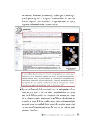 Seqüência didática Gêneros de divulgação científica 29
na internet. Se entrar, por exemplo, na Wikipédia, em http://
pt.wikipedia.org/wiki/, e digitar “sistema solar” na barra de
busca à esquerda, você encontrará o seguinte texto, ou seja, o
seguinte verbete referente a sistema solar:
2Agora, escolha quais links e remissões você acha importante fazer
nesse verbete sobre o sistema solar. Um critério que você pode
usar é o de Diderot: quais conceitos estão relacionados aos expos-
tos aí e devem remeter a outros verbetes? Outro critério pode ser
seu próprio mapa de leitura: reflita sobre os conceitos em relação
aos quais sente necessidade de ter mais informações, o que exigi-
ria uma consulta a outros verbetes. Escreva em seu caderno quais
são esses conceitos.
O Sistema Solar é constituído pelo Sol e um imenso grupo de corpos celestes que o
rodeiam, em que se destacam os planetas, mas existem outros pequenos corpos tais
como os planetas anões e os corpos menores do Sistema Solar (asteróides e trans-
neptunianos, cometas até pequenos meteoróides), para além dos satélites naturais
dos planetas. A outros sistemas semelhantes em volta de outras estrelas é dado o
nome de sistema planetário, dado que “solar”, refere-se ao “Sol”.
 