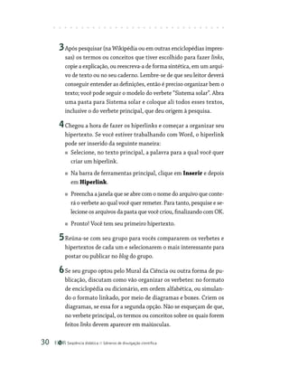 Seqüência didática Gêneros de divulgação científica
30
3Após pesquisar (na Wikipédia ou em outras enciclopédias impres-
sas) os termos ou conceitos que tiver escolhido para fazer links,
copie a explicação, ou reescreva-a de forma sintética, em um arqui-
vo de texto ou no seu caderno. Lembre-se de que seu leitor deverá
conseguir entender as definições, então é preciso organizar bem o
texto; você pode seguir o modelo do verbete “Sistema solar”. Abra
uma pasta para Sistema solar e coloque ali todos esses textos,
inclusive o do verbete principal, que deu origem à pesquisa.
4Chegou a hora de fazer os hiperlinks e começar a organizar seu
hipertexto. Se você estiver trabalhando com Word, o hiperlink
pode ser inserido da seguinte maneira:
Selecione, no texto principal, a palavra para a qual você quer
criar um hiperlink.
Na barra de ferramentas principal, clique em Inserir e depois
em Hiperlink.
Preencha a janela que se abre com o nome do arquivo que conte-
rá o verbete ao qual você quer remeter. Para tanto, pesquise e se-
lecione os arquivos da pasta que você criou, finalizando com OK.
Pronto! Você tem seu primeiro hipertexto.
5Reúna-se com seu grupo para vocês compararem os verbetes e
hipertextos de cada um e selecionarem o mais interessante para
postar ou publicar no blog do grupo.
6Se seu grupo optou pelo Mural da Ciência ou outra forma de pu-
blicação, discutam como vão organizar os verbetes: no formato
de enciclopédia ou dicionário, em ordem alfabética, ou simulan-
do o formato linkado, por meio de diagramas e boxes. Criem os
diagramas, se essa for a segunda opção. Não se esqueçam de que,
no verbete principal, os termos ou conceitos sobre os quais forem
feitos links devem aparecer em maiúsculas.
 
