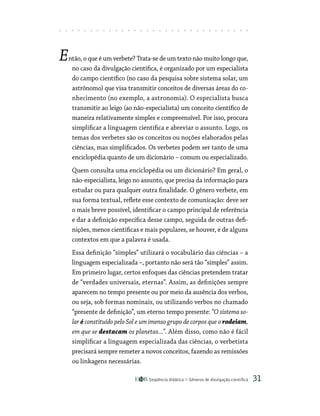 Seqüência didática Gêneros de divulgação científica 31
Então, o que é um verbete? Trata-se de um texto não muito longo que,
no caso da divulgação científica, é organizado por um especialista
do campo científico (no caso da pesquisa sobre sistema solar, um
astrônomo) que visa transmitir conceitos de diversas áreas do co-
nhecimento (no exemplo, a astronomia). O especialista busca
transmitir ao leigo (ao não-especialista) um conceito científico de
maneira relativamente simples e compreensível. Por isso, procura
simplificar a linguagem científica e abreviar o assunto. Logo, os
temas dos verbetes são os conceitos ou noções elaborados pelas
ciências, mas simplificados. Os verbetes podem ser tanto de uma
enciclopédia quanto de um dicionário – comum ou especializado.
Quem consulta uma enciclopédia ou um dicionário? Em geral, o
não-especialista, leigo no assunto, que precisa da informação para
estudar ou para qualquer outra finalidade. O gênero verbete, em
sua forma textual, reflete esse contexto de comunicação: deve ser
o mais breve possível, identificar o campo principal de referência
e dar a definição específica desse campo, seguida de outras defi-
nições, menos científicas e mais populares, se houver, e de alguns
contextos em que a palavra é usada.
Essa definição “simples” utilizará o vocabulário das ciências – a
linguagem especializada –, portanto não será tão “simples” assim.
Em primeiro lugar, certos enfoques das ciências pretendem tratar
de “verdades universais, eternas”. Assim, as definições sempre
aparecem no tempo presente ou por meio da ausência dos verbos,
ou seja, sob formas nominais, ou utilizando verbos no chamado
“presente de definição”, um eterno tempo presente: “O sistema so-
lar é constituído pelo Sol e um imenso grupo de corpos que o rodeiam,
em que se destacam os planetas...”. Além disso, como não é fácil
simplificar a linguagem especializada das ciências, o verbetista
precisará sempre remeter a novos conceitos, fazendo as remissões
ou linkagens necessárias.
 