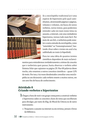 Seqüência didática Gêneros de divulgação científica
32
Se a enciclopédia tradicional já é uma
espécie de hipertexto pelo qual cami-
nhamos, atravessando páginas e páginas,
volumes e volumes, em busca de novos
verbetes, novos textos, para podermos
entender cada vez mais nosso tema ou
assunto, a internet, com seus verdadeiros
hipertextos, tornou tudo mais fácil. Por
meio de um link, o verbetista pode reme-
ter a outra entrada da enciclopédia, como
“asteróides” ou “transneptunianos”, bas-
tando clicar sobre o termo em azul e/ou
sublinhado no texto (o hiperlink).
Para ter uma idéia de quantos termos
científicos dependem de mais esclareci-
mentos para entendermos verdadeiramente a síntese do conceito
que o verbetista quer passar, basta observar o verbete sobre
Sistema Solar que copiamos na página 29. Nas 68 palavras desse
trecho, oito remetem a outros conceitos científicos – quase 12%
do texto. Por isso, é às vezes desalentador consultar uma enciclo-
pédia ou um dicionário: cada verbete remete a muitos outros, em
um sem-fim de busca de conhecimento.
Atividade 6
Criando verbetes e hipertextos
1Chegou a hora de você e seu grupo começarem a construir verbetes
e hipertextos sobre os conceitos-chave do tema que escolheram
para divulgar, por meio do blog, do Mural da Ciência ou de outro
instrumento.
Pesquisem o assunto na internet ou em revistas, jornais e livros
da biblioteca.
 