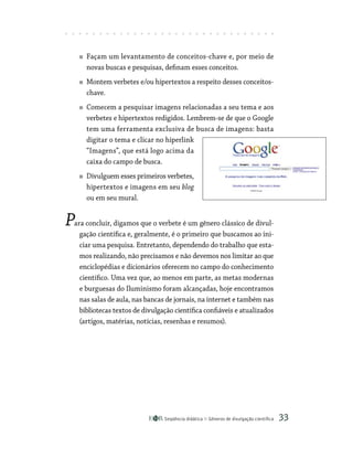 Seqüência didática Gêneros de divulgação científica 33
Façam um levantamento de conceitos-chave e, por meio de
novas buscas e pesquisas, definam esses conceitos.
Montem verbetes e/ou hipertextos a respeito desses conceitos-
chave.
Comecem a pesquisar imagens relacionadas a seu tema e aos
verbetes e hipertextos redigidos. Lembrem-se de que o Google
tem uma ferramenta exclusiva de busca de imagens: basta
digitar o tema e clicar no hiperlink
“Imagens”, que está logo acima da
caixa do campo de busca.
Divulguem esses primeiros verbetes,
hipertextos e imagens em seu blog
ou em seu mural.
Para concluir, digamos que o verbete é um gênero clássico de divul-
gação científica e, geralmente, é o primeiro que buscamos ao ini-
ciar uma pesquisa. Entretanto, dependendo do trabalho que esta-
mos realizando, não precisamos e não devemos nos limitar ao que
enciclopédias e dicionários oferecem no campo do conhecimento
científico. Uma vez que, ao menos em parte, as metas modernas
e burguesas do Iluminismo foram alcançadas, hoje encontramos
nas salas de aula, nas bancas de jornais, na internet e também nas
bibliotecas textos de divulgação científica confiáveis e atualizados
(artigos, matérias, notícias, resenhas e resumos).
 