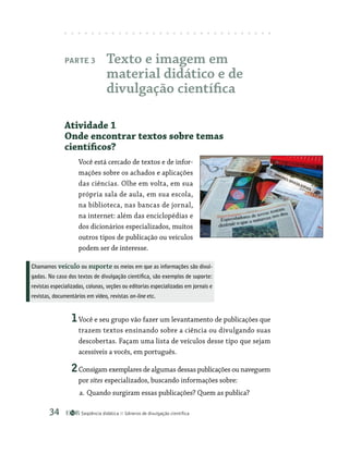 Seqüência didática Gêneros de divulgação científica
34
Parte 3 Texto e imagem em
material didático e de
divulgação científica
Atividade 1
Onde encontrar textos sobre temas
científicos?
Você está cercado de textos e de infor-
mações sobre os achados e aplicações
das ciências. Olhe em volta, em sua
própria sala de aula, em sua escola,
na biblioteca, nas bancas de jornal,
na internet: além das enciclopédias e
dos dicionários especializados, muitos
outros tipos de publicação ou veículos
podem ser de interesse.
1Você e seu grupo vão fazer um levantamento de publicações que
trazem textos ensinando sobre a ciência ou divulgando suas
descobertas. Façam uma lista de veículos desse tipo que sejam
acessíveis a vocês, em português.
2Consigam exemplares de algumas dessas publicações ou naveguem
por sites especializados, buscando informações sobre:
a. Quando surgiram essas publicações? Quem as publica?
Chamamos veículo ou suporte os meios em que as informações são divul-
gadas. No caso dos textos de divulgação científica, são exemplos de suporte:
revistas especializadas, colunas, seções ou editorias especializadas em jornais e
revistas, documentários em vídeo, revistas on-line etc.
 