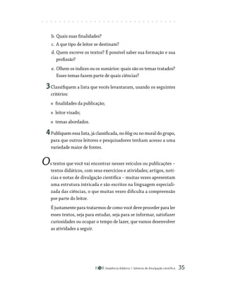 Seqüência didática Gêneros de divulgação científica 35
b. Quais suas finalidades?
c. A que tipo de leitor se destinam?
d. Quem escreve os textos? É possível saber sua formação e sua
profissão?
e. Olhem os índices ou os sumários: quais são os temas tratados?
Esses temas fazem parte de quais ciências?
3Classifiquem a lista que vocês levantaram, usando os seguintes
critérios:
finalidades da publicação;
leitor visado;
temas abordados.
4Publiquem essa lista, já classificada, no blog ou no mural do grupo,
para que outros leitores e pesquisadores tenham acesso a uma
variedade maior de fontes.
Os textos que você vai encontrar nesses veículos ou publicações –
textos didáticos, com seus exercícios e atividades; artigos, notí-
cias e notas de divulgação científica – muitas vezes apresentam
uma estrutura intricada e são escritos na linguagem especiali-
zada das ciências, o que muitas vezes dificulta a compreensão
por parte do leitor.
É justamente para tratarmos de como você deve proceder para ler
esses textos, seja para estudar, seja para se informar, satisfazer
curiosidades ou ocupar o tempo de lazer, que vamos desenvolver
as atividades a seguir.
 