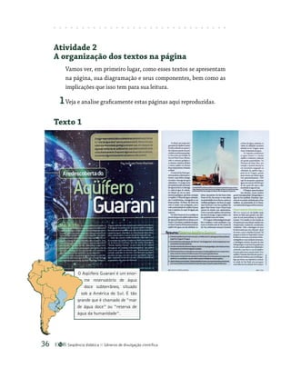 Seqüência didática Gêneros de divulgação científica
36
Atividade 2
A organização dos textos na página
Vamos ver, em primeiro lugar, como esses textos se apresentam
na página, sua diagramação e seus componentes, bem como as
implicações que isso tem para sua leitura.
1Veja e analise graficamente estas páginas aqui reproduzidas.
Texto 1
O Aqüífero Guarani é um enor-
me reservatório de água
doce subterrâneo, situado
sob a América do Sul. É tão
grande que é chamado de “mar
de água doce” ou “reserva de
água da humanidade”.
 