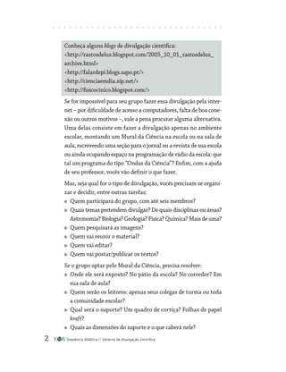 Seqüência didática Gêneros de divulgação científica

Conheça alguns blogs de divulgação científica:
http://rastosdeluz.blogspot.com/2005_10_01_rastosdeluz_
archive.html
http://falardepi.blogs.sapo.pt/
http://cienciaemdia.zip.net/
http://fisicocinico.blogspot.com/
Se for impossível para seu grupo fazer essa divulgação pela inter-
net – por dificuldade de acesso a computadores, falta de boa cone-
xão ou outros motivos –, vale a pena procurar alguma alternativa.
Uma delas consiste em fazer a divulgação apenas no ambiente
escolar, montando um Mural da Ciência na escola ou na sala de
aula, escrevendo uma seção para o jornal ou a revista de sua escola
ou ainda ocupando espaço na programação de rádio da escola: que
tal um programa do tipo “Ondas da Ciência”? Enfim, com a ajuda
de seu professor, vocês vão definir o que fazer.
Mas, seja qual for o tipo de divulgação, vocês precisam se organi-
zar e decidir, entre outras tarefas:
Quem participará do grupo, com até seis membros?
Quais temas pretendem divulgar? De quais disciplinas ou ­áreas?
Astronomia? Biologia? Geologia? Física? Química? Mais de uma?
Quem pesquisará as imagens?
Quem vai reunir o material?
Quem vai editar?
Quem vai postar/publicar os textos?
Se o grupo optar pelo Mural da Ciência, precisa resolver:
Onde ele será exposto? No pátio da escola? No corredor? Em
sua sala de aula?
Quem serão os leitores: apenas seus colegas de turma ou toda
a comunidade escolar?
Qual será o suporte? Um quadro de cortiça? Folhas de papel
kraft?
Quais as dimensões do suporte e o que caberá nele?
 