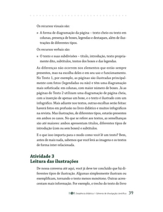 Seqüência didática Gêneros de divulgação científica 39
Os recursos visuais são:
A forma de diagramação da página – texto cheio ou texto em
colunas, presença de boxes, legendas e destaques, além de ilus-
trações de diferentes tipos.
Os recursos verbais são:
O texto e suas subdivisões – título, introdução, texto propria-
mente dito, subtítulos, textos dos boxes e das legendas.
As diferenças não ocorrem nos elementos que estão sempre
presentes, mas na escolha deles e em seu uso e funcionamento.
No Texto 1, por exemplo, as páginas são ilustradas principal-
mente com fotos (legendadas ou não) e têm uma diagramação
mais sofisticada: em colunas, com maior número de boxes. Já as
páginas do Texto 2 utilizam uma diagramação de página cheia,
com a inserção de apenas um boxe, e o texto é ilustrado com um
infográfico. Mais adiante nos textos, outras escolhas serão feitas:
haverá fotos em profusão no livro didático e muitos infográficos
na revista. Mas ilustrações, de diferentes tipos, estarão presentes
em ambos os casos. No que se refere aos textos, as semelhanças
são até maiores: ambos apresentam títulos, diferentes tipos de
introdução (com ou sem boxes) e subtítulos.
E o que isso importa para o modo como você lê um texto? Bem,
antes de mais nada, sabemos que você lerá as imagens e os textos
de forma inter-relacionada.
Atividade 3
Leitura das ilustrações
De nossa conversa até aqui, você já deve ter concluído que há di-
ferentes tipos de ilustração. Algumas simplesmente ilustram ou
exemplificam, tornando o texto menos monótono. Outras acres-
centam mais informação. Por exemplo, o trecho do texto do livro
 