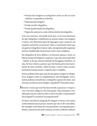 Seqüência didática Gêneros de divulgação científica 43
• Posição das imagens no infográfico (mais ao alto ou mais
embaixo; à esquerda ou à direita);
• Repetição das imagens;
• Fundo azul do infográfico;
• Fundo quadriculado do infográfico;
• Figura do menino no canto inferior direito do infográfico.
Com esse exercício, você pôde notar que, ao ler uma ilustração
do tipo infográfico, trabalhamos ao mesmo tempo com imagens
e textos, com diferentes tipos de linguagem, para construir um
esquema mental de um processo. Aliás, é exatamente disso que
em geral os infográficos tratam: neles, são apresentados esquemas
teóricos simplificados de processos muito mais complexos.
No infográfico do livro didático, se houvesse apenas o texto, os
leitores teriam de imaginar o esquema, o que não seria tarefa fácil
– lembre-se de que estamos falando de divulgação científica, ou
seja, de levar ciência a pessoas que não fazem parte necessaria-
mente do meio científico. Além do mais, o texto é bem sucinto,
justamente porque possui o esquema que o completa.
Assim, podemos dizer que, mais do que apenas compor os infográ-
ficos, imagem e texto se complementam, são interligados. Certa-
mente podemos transformar o infográfico apenas em texto, mas
será que sua leitura seria simples e agradável? Você pode tentar.
3Retome o texto que você fez descrevendo o processo e troque-o
com o de outro colega ou o de outro grupo. Faça anotações e con-
siderações em seu caderno sobre o texto trocado: é interessante?
Ficou legível? É cansativo? Incompreensível?
Ao fazer uma leitura integrada de imagens e textos, você aciona
conhecimentos que já possui, mesmo que não se dê conta deles.
Por exemplo, como lemos de cima para baixo e da esquerda para a
direita, o processo não pode começar no meio; as flechas indicam
 
