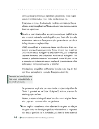 Seqüência didática Gêneros de divulgação científica
44
direção; imagens repetidas significam uma mesma coisa ou pro-
cessos repetidos muitas vezes e não muitas coisas etc.
E para que os textos de divulgação científica precisam de ilustra-
ções ou imagens explicativas? Para esclarecer essa questão, vamos
inverter o processo:
4Baseie-se neste texto sobre um processo químico (acidificação
dos oceanos) e desenhe um infográfico para ilustrá-lo, levando
em conta os elementos de representação que você usou para ler o
infográfico sobre os plasmídios.
O CO2
absorvido do ar se combina à água para formar o ácido car-
bônico. Uma parte desse composto fica no oceano, mas o resto se
dissocia em íons de hidrogênio e íons bicarbonato, que também se
separam formando íons carbonato e mais íons de hidrogênio. Tais
mudanças químicas alteram os “horizontes de saturação” para calcita
e aragonita, nível abaixo do qual as conchas de organismos marinhos
feitos desses minerais começam a se dissolver.
Publique seu infográfico no Mural da Ciência ou no blog. Dê-lhe
um título que capture o essencial do processo descrito.
Se quiser uma inspiração para essa tarefa, reveja o infográfico do
Texto 1, que você leu na Parte 1 (página 5), sobre o processo de
desintegração nuclear.
Depois, compare o infográfico que você fez com o original da re-
vista, que está no material do seu professor.
5Para ampliar sua reflexão sobre a leitura de imagens e a relação
imagem-texto em ilustrações gráficas, volte também às respostas
que deu às questões 5 a 8, Atividade 3, da Parte 1 deste material
Para postar seu infográfico no blog,
é claro, você precisará digitalizá-lo
por meio de um escâner.
 