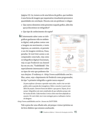 Seqüência didática Gêneros de divulgação científica 45
(página 11). Lá, tratava-se de uma leitura de gráfico, que também
é uma forma de imagem que esquematiza visualmente processos e
quantidades em correlação. Discuta com seu professor e colegas:
Que outros elementos estão presentes naquele gráfico, além dos
que já discutimos no infográfico?
Que tipo de conhecimento ele supõe?
6É interessante saber como os info-
gráficos ganharam vida no ambien-
te digital, onde podem contar com
a imagem em movimento; o texto
impresso, ao contrário, só permite
o uso de imagens estáticas, fixas,
paradas. Se você tiver acesso a um
computador conectado, veja como
os infográficos digitais funcionam,
veja os que Frederick van Amstel
faz em seu site, “Usabilidoido”. Um
especialmente interessante é sobre
os tipos de voto que podemos dar
nas eleições. O endereço é: http://www.usabilidoido.com.br.
Mas, antes, veja o depoimento de Frederick como programador,
do tipo “o primeiro infográfico a gente nunca esquece”.
Só para explorar o formato e aprender mais sobre, resolvi criar um info-
gráfico sobre a questão dos transgênicos. Bolar o conceito é a parte mais
difícil do projeto. Demorei horas até definir o que queria. Depois, foi só
zarpar. Infográficos são mais complicados do que websites porque não
há receitas de bolo. Cada interface é única e deve estar bem adaptada ao
assunto. Por outro lado, isso é uma vantagem para a realização criativa
do designer.
http://www.usabilidoido.com.br. Acesso em 24/07/2006.
Vale a pena dar uma olhada nele, até porque o tema é próximo ao
do livro didático que estamos analisando.
 