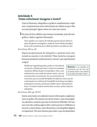 Seqüência didática Gêneros de divulgação científica
46
Atividade 4
Como relacionar imagens e texto?
Como já dissemos, infográficos e gráficos complementam, expli-
cam e esquematizam novas informações em relação ao que é dito
no texto principal. Agora vamos ver como isso ocorre.
1No texto do livro didático que estamos estudando, antes do info-
gráfico, é dada a seguinte informação:
Clone significa um conjunto de indivíduos geneticamente idênticos,
sejam eles gêmeos monozigóticos, mudas de roseira obtidas de pedaços
de seu caule ou planárias que se obtêm partindo-se uma delas ao meio.
Frota-Pessoa, 2001, p. 125.
Depois da apresentação do infográfico, o próximo texto rela-
cionado ao assunto é o de subtítulo “Hoje, bactérias com genes
humanos produzem medicamentos e vacinas”, que reproduzimos
a seguir:
Também por engenharia genética, produz-se o hormônio de
crescimento, utilizado para tratar crianças com nanismo
causado por defeitos do gene correspondente. Antes, esses
medicamentos eram tirados de animais mortos, mas isso
acarretava dois inconvenientes. No caso do hormônio de
crescimento, que era extraído da hipófise de cadáveres, houve casos de
contaminação com a síndrome de Creutzfeldt-Jacob, doença neurológica
produzida por um príon, proteína que também causa a “doença da vaca-
louca”. A insulina tirada de animais dava, às vezes, efeitos colaterais
indesejáveis.
Frota-Pessoa, 2001, pp. 126-127.
Assim, esses textos circundantes trazem informações complemen-
tares ao gráfico. No entanto, há vários termos, como monozigóti-
cos, planárias, nanismo, que não se encontram definidos. Por isso,
caso você não conheça alguns deles, talvez precise ir à biblioteca e
recorrer a outras fontes, como dicionários e enciclopédias (digitais
ou impressos). Tal como fizemos para saber o que são plasmídios.
Nanismo é um distúrbio do
crescimento, que faz com que
as pessoas fiquem com estatura
muito abaixo da média (anões).
 