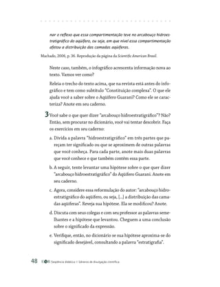 Seqüência didática Gêneros de divulgação científica
48
nar o reflexo que essa compartimentação teve no arcabouço hidroes-
tratigráfico do aqüífero, ou seja, em que nível essa compartimentação
afetou a distribuição das camadas aqüíferas.
Machado, 2006, p. 36. Reprodução da página da Scientific American Brasil.
Neste caso, também, o infográfico acrescenta informação nova ao
texto. Vamos ver como?
Releia o trecho do texto acima, que na revista está antes do info-
gráfico e tem como subtítulo “Constituição complexa”. O que ele
ajuda você a saber sobre o Aqüífero Guarani? Como ele se carac-
teriza? Anote em seu caderno.
3Você sabe o que quer dizer “arcabouço hidroestratigráfico”? Não?
Então, sem procurar no dicionário, você vai tentar descobrir. Faça
os exercícios em seu caderno:
a. Divida a palavra “hidroestratigráfico” em três partes que pa-
reçam ter significado ou que se aproximem de outras palavras
que você conheça. Para cada parte, anote mais duas palavras
que você conhece e que também contêm essa parte.
b. A seguir, tente levantar uma hipótese sobre o que quer dizer
“arcabouço hidroestratigráfico” do Aqüífero Guarani. Anote em
seu caderno.
c. Agora, considere essa reformulação do autor: “arcabouço hidro-
estratigráfico do aqüífero, ou seja, [...] a distribuição das cama-
das aqüíferas”. Reveja sua hipótese. Ela se modificou? Anote.
d. Discuta com seus colegas e com seu professor as palavras seme-
lhantes e a hipótese que levantou. Cheguem a uma conclusão
sobre o significado da expressão.
e. Verifique, então, no dicionário se sua hipótese aproxima-se do
significado desejável, consultando a palavra “estratigrafia”.
 