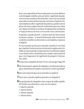 Seqüência didática Gêneros de divulgação científica 49
Essa é uma capacidade de leitura importante em textos didáticos
ou de divulgação científica: procurar inferir o significado das pala-
vras ou termos científicos desconhecidos. Como você viu, há pelo
menos duas maneiras de fazer isso por você mesmo. A primeira é le-
vantar hipóteses sobre o significado das palavras, quando você tem
pistas nos textos e alguma base de conhecimento para isso. Nesse
caso, depois você deverá se certificar da adequação de sua hipótese
ao longo da leitura do texto ou buscando outras informações.
A segunda é, quando possível – e muitas vezes isso não acontece
em provas e exames –, ir atrás de informações sobre os termos do
vocabulário científico em dicionários ou enciclopédias, impressos
ou digitais.
Se, nas anotações que fez para responder à questão 3, você disse
que o Aqüífero Guarani tem uma constituição complexa, pois é di-
vidido em quatro grandes compartimentos em diferentes regiões
e essa divisão afeta a distribuição das camadas subterrâneas de
água, você chegou perto do significado do parágrafo. Continue-
mos, então.
4Do que trata o infográfico de título “O vai-e-vem da água” (pág. 47)?
5Pelo texto da parte superior do infográfico, você diria que todas as
águas subterrâneas do aqüífero são potáveis e de boa qualidade?
6Que outros tipos de água são encontrados no aqüífero?
7Quais são as camadas aqüíferas presentes no infográfico?
8Em qual posição do infográfico estão as águas de melhor qualida-
de? Escolha uma alternativa e anote em seu caderno:
Superior esquerda
Superior direita
Inferior esquerda
Inferior direita
 