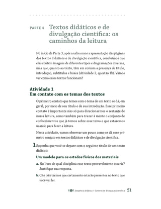 Seqüência didática Gêneros de divulgação científica 51
Parte 4 Textos didáticos e de
divulgação científica: os
caminhos da leitura
No início da Parte 3, após analisarmos a apresentação das páginas
dos textos didáticos e de divulgação científica, concluímos que
elas contêm imagens de diferentes tipos e diagramações diversas,
mas que, quanto ao texto, têm em comum a presença de título,
introdução, subtítulos e boxes (Atividade 2, questão 1b). Vamos
ver como esses textos funcionam?
Atividade 1
Em contato com os temas dos textos
O primeiro contato que temos com o tema de um texto se dá, em
geral, por meio de seu título e de sua introdução. Esse primeiro
contato é importante não só para direcionarmos o restante de
nossa leitura, como também para trazer à mente o conjunto de
conhecimentos que já temos sobre esse tema e que estaremos
usando para fazer a leitura.
Nesta atividade, vamos observar um pouco como se dá esse pri-
meiro contato em textos didáticos e de divulgação científica.
1Suponha que você se depare com o seguinte título de um texto
didático:
Um modelo para os estados físicos dos materiais
a. No livro de qual disciplina esse texto provavelmente estaria?
Justifique sua resposta.
b.Cite três termos que certamente estarão presentes no texto que
você vai ler.
 
