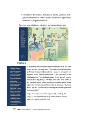 Seqüência didática Gêneros de divulgação científica
52
c. No contexto das ciências da natureza (Física, Química, Biolo-
gia), qual o sentido do termo “modelo”? Por que os especialistas
dessas áreas propõem modelos?
Agora, dê uma olhada nas primeiras páginas de dois artigos:
Texto 1
O pároco de um vilarejo da Inglaterra do século 18, até certo
ponto obscuro em seu tempo, é festejado e considerado avan-
çado nos meios científicos atuais – tudo por ter escrito um
pequeno ensaio sobre probabilidade. O processo de raciocínio
idealizado por Thomas Bayes nesse texto, que ele mesmo
sequer levou a público, é tido hoje como uma nova forma de
ver o mundo, como a base de uma verdadeira revolução em
diferentes campos do conhecimento, da genética à teo­logia.
Mas o que é o raciocínio bayesiano e por que vem ganhando
tanto prestígio?
Sérgio Danilo Pena, em Ciência Hoje, vol. 38, n. 228, pp. 22-
29, jul./2006. Disponível em http://cienciahoje.uol.com.br/
view/209. Acesso em 30/09/2006.
 