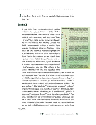 Seqüência didática Gêneros de divulgação científica 53
2Leia o Texto 2 e, a partir dele, escreva três hipóteses para o título
do artigo.
Texto 2
Se você visitar hoje o campus de uma universidade
norte-americana, é provável que encontre estudan-
tes usando camisetas com a inscrição Bayes rules! A
tradução para o português seria algo como “Bayes
é o ‘cara’!” (em inglês, a frase contém um trocadi-
lho que será revelado mais adiante). Curioso, você
decide checar quem é esse Bayes, e o melhor lugar
para isso é certamente a internet. Ao digitar o nome
‘Bayes’ em uma página de busca (www.google.com.
br, por exemplo), descobre-se que o nome completo
dele é Thomas Bayes, que há um teorema de Bayes
e que esse nome é citado (em junho deste ano) em
nada menos que 9,3 milhões de páginas de internet!
Se usarmos a palavra inglesa bayesian (bayesiano),
o total de páginas sobe para 23,2 milhões. Se bus-
carmos informação em uma área específica, como
o banco de dados de literatura biomédica Pubmed (www.ncbi.nlm.nih.
gov), colocando ‘Bayes’ na linha de procura, encontramos nada menos
que 6.655 artigos! Finalmente, uma consulta, usando o nome ‘Bayes’, ao
excelente repositório de sabedoria que é a Enciclopédia de Filosofia de
Stanford (http://plato.stanford.edu) faz surgirem muitos verbetes: “teo-
rema de Bayes”, “lógica indutiva”, “epistemologia bayesiana”, “milagres”,
“argumento teleológico para a existência de Deus”, “teoria dos jogos”,
“conhecimento comum”, “interpretações de probabilidade”, “filosofia da
economia”, “o problema do mal”, “teoria formal do aprendizado” e “ate-
ísmo e agnosticismo”! Isso já permite admitir que esse tal de Bayes deve
ser de fato o “cara” e certamente nos deixa ainda mais curiosos. Este
artigo tenta apresentar quem foi Bayes, o que são o seu teorema e a
sua teoria da probabilidade e por que ele é importante em tantas áreas.
Pena, 2006.
 