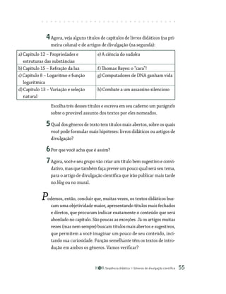 Seqüência didática Gêneros de divulgação científica 55
4Agora, veja alguns títulos de capítulos de livros didáticos (na pri-
meira coluna) e de artigos de divulgação (na segunda):
a)Capítulo 12 – Propriedades e
estruturas das substâncias
e)A ciência do sudoku
b)Capítulo 15 – Refração da luz f)Thomas Bayes: o “cara”!
c)Capítulo 8 – Logaritmo e função
logarítmica
g)Computadores de DNA ganham vida
d)Capítulo 13 – Variação e seleção
natural
h)Combate a um assassino silencioso
Escolha três desses títulos e escreva em seu caderno um parágrafo
sobre o provável assunto dos textos por eles nomeados.
5Qual dos gêneros de texto tem títulos mais abertos, sobre os quais
você pode formular mais hipóteses: livros didáticos ou artigos de
divulgação?
6Por que você acha que é assim?
7Agora, você e seu grupo vão criar um título bem sugestivo e convi-
dativo, mas que também faça prever um pouco qual será seu tema,
para o artigo de divulgação científica que irão publicar mais tarde
no blog ou no mural.
Podemos, então, concluir que, muitas vezes, os textos didáticos bus-
cam uma objetividade maior, apresentando títulos mais fechados
e diretos, que procuram indicar exatamente o conteúdo que será
abordado no capítulo. São poucas as exceções. Já os artigos muitas
vezes (mas nem sempre) buscam títulos mais abertos e sugestivos,
que permitem a você imaginar um pouco de seu conteúdo, inci-
tando sua curiosidade. Função semelhante têm os textos de intro-
dução em ambos os gêneros. Vamos verificar?
 