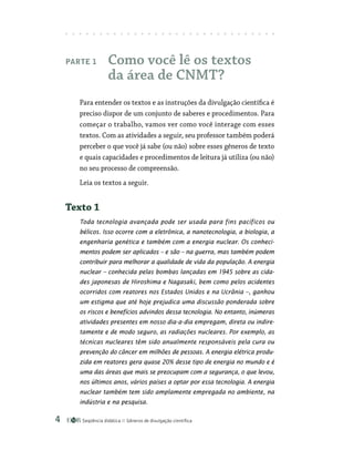 Seqüência didática Gêneros de divulgação científica

Parte 1 Como você lê os textos
da área de CNMT?
Para entender os textos e as instruções da divulgação científica é
preciso dispor de um conjunto de saberes e procedimentos. Para
começar o trabalho, vamos ver como você interage com esses
textos. Com as atividades a seguir, seu professor também poderá
perceber o que você já sabe (ou não) sobre esses gêneros de texto
e quais capacidades e procedimentos de leitura já utiliza (ou não)
no seu processo de compreensão.
Leia os textos a seguir.
Texto 1
Toda tecnologia avançada pode ser usada para fins pacíficos ou
bélicos. Isso ocorre com a eletrônica, a nanotecnologia, a biologia, a
engenharia genética e também com a energia nuclear. Os conheci-
mentos podem ser aplicados – e são – na guerra, mas também podem
contribuir para melhorar a qualidade de vida da população. A energia
nuclear – conhecida pelas bombas lançadas em 1945 sobre as cida-
des japonesas de Hiroshima e Nagasaki, bem como pelos acidentes
ocorridos com reatores nos Estados Unidos e na Ucrânia –, ganhou
um estigma que até hoje prejudica uma discussão ponderada sobre
os riscos e benefícios advindos dessa tecnologia. No entanto, inúmeras
atividades presentes em nosso dia-a-dia empregam, direta ou indire-
tamente e de modo seguro, as radiações nucleares. Por exemplo, as
técnicas nucleares têm sido anualmente responsáveis pela cura ou
prevenção do câncer em milhões de pessoas. A energia elétrica produ-
zida em reatores gera quase 20% desse tipo de energia no mundo e é
uma das áreas que mais se preocupam com a segurança, o que levou,
nos últimos anos, vários países a optar por essa tecnologia. A energia
nuclear também tem sido amplamente empregada no ambiente, na
indústria e na pesquisa.
 