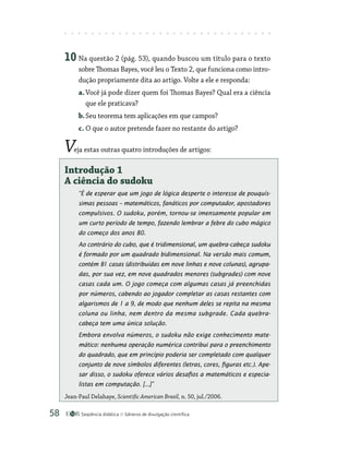 Seqüência didática Gêneros de divulgação científica
58
10 Na questão 2 (pág. 53), quando buscou um título para o texto
sobre Thomas Bayes, você leu o Texto 2, que funciona como intro-
dução propriamente dita ao artigo. Volte a ele e responda:
a.Você já pode dizer quem foi Thomas Bayes? Qual era a ciência
que ele praticava?
b.Seu teorema tem aplicações em que campos?
c. O que o autor pretende fazer no restante do artigo?
Veja estas outras quatro introduções de artigos:
Introdução 1
A ciência do sudoku
“É de esperar que um jogo de lógica desperte o interesse de pouquís-
simas pessoas – matemáticos, fanáticos por computador, apostadores
compulsivos. O sudoku, porém, tornou-se imensamente popular em
um curto período de tempo, fazendo lembrar a febre do cubo mágico
do começo dos anos 80.
Ao contrário do cubo, que é tridimensional, um quebra-cabeça sudoku
é formado por um quadrado bidimensional. Na versão mais comum,
contém 81 casas (distribuídas em nove linhas e nove colunas), agrupa-
das, por sua vez, em nove quadrados menores (subgrades) com nove
casas cada um. O jogo começa com algumas casas já preenchidas
por números, cabendo ao jogador completar as casas restantes com
algarismos de 1 a 9, de modo que nenhum deles se repita na mesma
coluna ou linha, nem dentro da mesma subgrade. Cada quebra-
­
cabeça tem uma única solução.
Embora envolva números, o sudoku não exige conhecimento mate-
mático: nenhuma operação numérica contribui para o preenchimento
do quadrado, que em princípio poderia ser completado com qualquer
conjunto de nove símbolos diferentes (letras, cores, figuras etc.). Ape-
sar disso, o sudoku oferece vários desafios a matemáticos e especia-
listas em computação. [...]”
Jean-Paul Delahaye, Scientific American Brasil, n. 50, jul./2006.
 