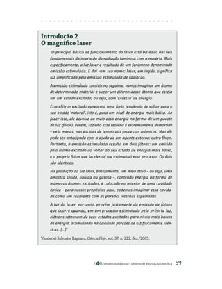 Seqüência didática Gêneros de divulgação científica 59
Introdução 2
O magnífico laser
“O princípio básico de funcionamento do laser está baseado nas leis
fundamentais da interação da radiação luminosa com a matéria. Mais
especificamente, a luz laser é resultado de um fenômeno denominado
emissão estimulada. E daí vem seu nome: laser, em inglês, significa
luz amplificada pela emissão estimulada de radiação.
A emissão estimulada consiste no seguinte: vamos imaginar um átomo
de determinado material e supor um elétron desse átomo que esteja
em um estado excitado, ou seja, com ‘excesso’ de energia.
Esse elétron excitado apresenta uma forte tendência de voltar para o
seu estado ‘natural’, isto é, para um nível de energia mais baixa. Ao
fazer isso, ele devolve ao meio essa energia na forma de um pacote
de luz (fóton). Porém, sozinho esse retorno é extremamente demorado
– pelo menos, nas escalas de tempo dos processos atômicos. Mas ele
pode ser antecipado com a ajuda de um agente externo: outro fóton.
Portanto, a emissão estimulada resulta em dois fótons: um emitido
pelo átomo excitado ao voltar ao seu estado de energia mais baixo,
e o próprio fóton que ‘acelerou’ (ou estimulou) esse processo. Os dois
são idênticos.
Na produção da luz laser, basicamente, um meio ativo – ou seja, uma
amostra sólida, líquida ou gasosa –, contendo energia na forma de
inúmeros átomos excitados, é colocado no interior de uma cavidade
óptica – para nossos propósitos aqui, podemos imaginar essa cavida-
de como um recipiente com as paredes internas espelhadas.
A luz do laser, portanto, provém justamente da emissão de fótons
que ocorre quando, em um processo estimulado pela própria luz,
elétrons retornam de seus estados excitados para níveis mais baixos
de energia, acumulando na cavidade porções de luz fisicamente idên-
ticas. [...]”
Vanderlei Salvador Bagnato, Ciência Hoje, vol. 37, n. 222, dez./2005.
 
