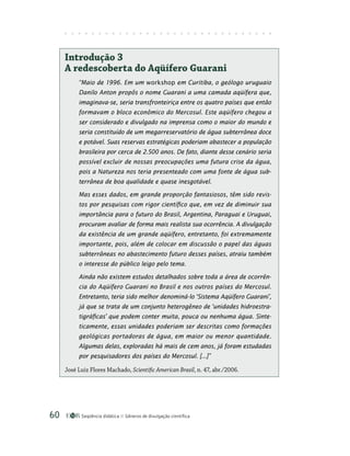 Seqüência didática Gêneros de divulgação científica
60
Introdução 3
A redescoberta do Aqüífero Guarani
“Maio de 1996. Em um workshop em Curitiba, o geólogo uruguaio
Danilo Anton propôs o nome Guarani a uma camada aqüífera que,
imaginava-se, seria transfronteiriça entre os quatro países que então
formavam o bloco econômico do Mercosul. Este aqüífero chegou a
ser considerado e divulgado na imprensa como o maior do mundo e
seria constituído de um megarreservatório de água subterrânea doce
e potável. Suas reservas estratégicas poderiam abastecer a população
brasileira por cerca de 2.500 anos. De fato, diante desse cenário seria
possível excluir de nossas preocupações uma futura crise da água,
pois a Natureza nos teria presenteado com uma fonte de água sub-
terrânea de boa qualidade e quase inesgotável.
Mas esses dados, em grande proporção fantasiosos, têm sido revis-
tos por pesquisas com rigor científico que, em vez de diminuir sua
importância para o futuro do Brasil, Argentina, Paraguai e Uruguai,
procuram avaliar de forma mais realista sua ocorrência. A divulgação
da existência de um grande aqüífero, entretanto, foi extremamente
importante, pois, além de colocar em discussão o papel das águas
subterrâneas no abastecimento futuro desses países, atraiu também
o interesse do público leigo pelo tema.
Ainda não existem estudos detalhados sobre toda a área de ocorrên-
cia do Aqüífero Guarani no Brasil e nos outros países do Mercosul.
Entretanto, teria sido melhor denominá-lo ‘Sistema Aqüífero Guarani’,
já que se trata de um conjunto heterogêneo de ‘unidades hidroestra-
tigráficas’ que podem conter muita, pouca ou nenhuma água. Sinte-
ticamente, essas unidades poderiam ser descritas como formações
geológicas portadoras de água, em maior ou menor quantidade.
Algumas delas, exploradas há mais de cem anos, já foram estudadas
por pesquisadores dos países do Mercosul. [...]”
José Luiz Flores Machado, Scientific American Brasil, n. 47, abr./2006.
 