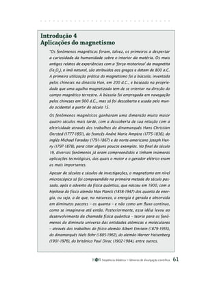 Seqüência didática Gêneros de divulgação científica 61
Introdução 4
Aplicações do magnetismo
“Os fenômenos magnéticos foram, talvez, os primeiros a despertar
a curiosidade da humanidade sobre o interior da matéria. Os mais
antigos relatos de experiências com a ‘força misteriosa’ da magnetita
(Fe3
O4
), o ímã natural, são atribuídos aos gregos e datam de 800 a.C.
A primeira utilização prática do magnetismo foi a bússola, inventada
pelos chineses na dinastia Han, em 200 d.C., e baseada na proprie-
dade que uma agulha magnetizada tem de se orientar na direção do
campo magnético terrestre. A bússola foi empregada em navegação
pelos chineses em 900 d.C., mas só foi descoberta e usada pelo mun-
do ocidental a partir do século 15.
Os fenômenos magnéticos ganharam uma dimensão muito maior
quatro séculos mais tarde, com a descoberta de sua relação com a
eletricidade através dos trabalhos do dinamarquês Hans Christian
Oersted (1777-1851), do francês André Marie Ampère (1775-1836), do
inglês Michael Faraday (1791-1867) e do norte-americano Joseph Hen-
ry (1797-1878), para citar alguns poucos exemplos. No final do século
19, diversos fenômenos já eram compreendidos e tinham inúmeras
aplicações tecnológicas, das quais o motor e o gerador elétrico eram
as mais importantes.
Apesar de séculos e séculos de investigações, o magnetismo em nível
microscópico só foi compreendido na primeira metade do século pas-
sado, após o advento da física quântica, que nasceu em 1900, com a
hipótese do físico alemão Max Planck (1858-1947) dos quanta de ener-
gia, ou seja, a de que, na natureza, a energia é gerada e absorvida
em diminutos pacotes – os quanta – e não como um fluxo contínuo,
como se imaginava até então. Posteriormente, essa idéia levou ao
desenvolvimento da chamada física quântica – teoria para os fenô-
menos do diminuto universo das entidades atômicas e moleculares
– através dos trabalhos do físico alemão Albert Einstein (1879-1955),
do dinamarquês Niels Bohr (1885-1962), do alemão Werner Heisenberg
(1901-1976), do britânico Paul Dirac (1902-1984), entre outros.
 