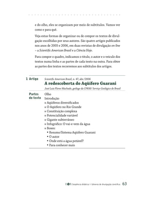 Seqüência didática Gêneros de divulgação científica 63
e do olho, eles se organizam por meio de subtítulos. Vamos ver
como e para quê.
Veja estas formas de organizar ou de compor os textos de divul-
gação escolhidas por seus autores. São quatro artigos publicados
nos anos de 2005 e 2006, em duas revistas de divulgação on-line
– a Scientific American Brasil e a Ciência Hoje.
Para compor o quadro, indicamos o título, o autor e o veículo dos
textos numa linha e as partes de cada texto na outra. Para obter
as partes dos textos recorremos aos subtítulos dos artigos.
1 Artigo Scientific American Brasil, n. 47, abr./2006
A redescoberta do Aqüífero Guarani
José Luiz Flores Machado, geólogo da CPRM/ Serviço Geológico do Brasil
Partes Olho
do texto Introdução
Aqüíferos diversificados
O Aqüífero no Rio Grande
Constituição complexa
Potencialidade variável
Gigante subterrâneo
Infográfico: O vai-e-vem da água
Boxes:
• Resumo/Sistema Aqüífero Guarani
• O autor
• Onde está a água potável?
• Para conhecer mais
 